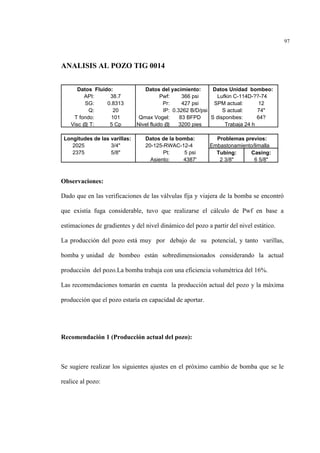 97
ANALISIS AL POZO TIG 0014
Observaciones:
Dado que en las verificaciones de las válvulas fija y viajera de la bomba se encontró
que existía fuga considerable, tuvo que realizarse el cálculo de Pwf en base a
estimaciones de gradientes y del nivel dinámico del pozo a partir del nivel estático.
La producción del pozo está muy por debajo de su potencial, y tanto varillas,
bomba y unidad de bombeo están sobredimensionados considerando la actual
producción del pozo.La bomba trabaja con una eficiencia volumétrica del 16%.
Las recomendaciones tomarán en cuenta la producción actual del pozo y la máxima
producción que el pozo estaría en capacidad de aportar.
Recomendación 1 (Producción actual del pozo):
Se sugiere realizar los siguientes ajustes en el próximo cambio de bomba que se le
realice al pozo:
Datos Fluido: Datos del yacimiento: Datos Unidad bombeo:
API: 38.7 Pwf: 366 psi Lufkin C-114D-??-74
SG: 0.8313 Pr: 427 psi SPM actual: 12
Q: 20 IP: 0.3262 B/D/psi S actual: 74"
T fondo: 101 Qmax Vogel: 83 BFPD S disponibes: 64?
Visc @ T: 5 Cp Nivel fluido @ 3200 pies Trabaja 24 h
Longitudes de las varillas: Datos de la bomba: Problemas previos:
2025 3/4" 20-125-RWAC-12-4 Embastonamiento/limalla
2375 5/8" Pt: 5 psi Tubing: Casing:
Asiento: 4387' 2 3/8" 6 5/8"
 