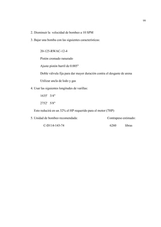 99
2. Disminuir la velocidad de bombeo a 10 SPM
3. Bajar una bomba con las siguientes características:
20-125-RWAC-12-4
Pistón cromado ranurado
Ajuste pistón barril de 0.005"
Doble válvula fija para dar mayor duración contra el desgaste de arena
Utilizar ancla de lodo y gas
4. Usar las siguientes longitudes de varillas:
1635' 3/4"
2752' 5/8"
Esto reducirá en un 32% el HP requerido para el motor (7HP)
5. Unidad de bombeo recomendada: Contrapeso estimado:
C-D114-143-74 6260 libras
 