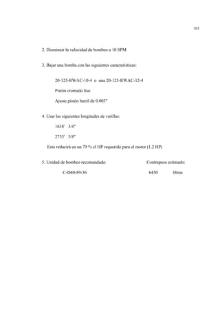103
2. Disminuir la velocidad de bombeo a 10 SPM
3. Bajar una bomba con las siguientes características:
20-125-RWAC-10-4 o una 20-125-RWAC-12-4
Pistón cromado liso
Ajuste pistón barril de 0.003"
4. Usar las siguientes longitudes de varillas:
1638' 3/4"
2753' 5/8"
Esto reducirá en un 79 % el HP requerido para el motor (1.2 HP)
5. Unidad de bombeo recomendada: Contrapeso estimado:
C-D40-89-36 6430 libras
 