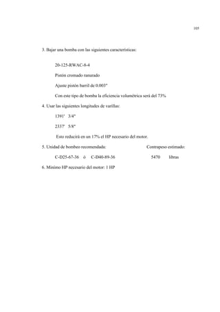 105
3. Bajar una bomba con las siguientes características:
20-125-RWAC-8-4
Pistón cromado ranurado
Ajuste pistón barril de 0.003"
Con este tipo de bomba la eficiencia volumétrica será del 73%
4. Usar las siguientes longitudes de varillas:
1391' 3/4"
2337' 5/8"
Esto reducirá en un 17% el HP necesario del motor.
5. Unidad de bombeo recomendada: Contrapeso estimado:
C-D25-67-36 ó C-D40-89-36 5470 libras
6. Minímo HP necesario del motor: 1 HP
 