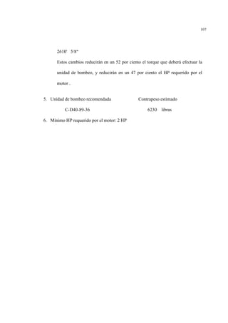 107
2610' 5/8"
Estos cambios reducirán en un 52 por ciento el torque que deberá efectuar la
unidad de bombeo, y reducirán en un 47 por ciento el HP requerido por el
motor .
5. Unidad de bombeo recomendada Contrapeso estimado
C-D40-89-36 6230 libras
6. Mínimo HP requerido por el motor: 2 HP
 