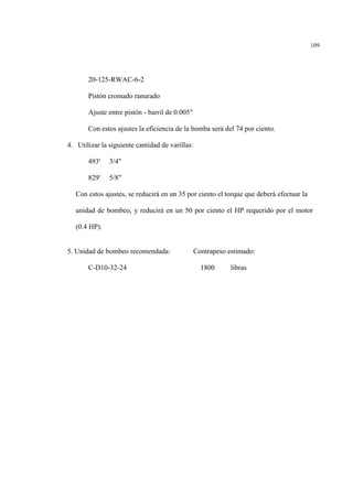 109
20-125-RWAC-6-2
Pistón cromado ranurado
Ajuste entre pistón - barril de 0.005"
Con estos ajustes la eficiencia de la bomba será del 74 por ciento.
4. Utilizar la siguiente cantidad de varillas:
493' 3/4"
829' 5/8"
Con estos ajustes, se reducirá en un 35 por ciento el torque que deberá efectuar la
unidad de bombeo, y reducirá en un 50 por ciento el HP requerido por el motor
(0.4 HP).
5. Unidad de bombeo recomendada: Contrapeso estimado:
C-D10-32-24 1800 libras
 