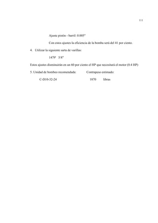 111
Ajuste pistón - barril: 0.005"
Con estos ajustes la eficiencia de la bomba será del 41 por ciento.
4. Utilizar la siguiente sarta de varillas:
1479' 5/8"
Estos ajustes disminuirán en un 60 por ciento el HP que necesitará el motor (0.4 HP)
5. Unidad de bombeo recomendada: Contrapeso estimado:
C-D10-32-24 1870 libras
 