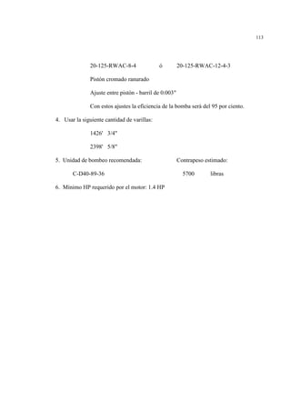 113
20-125-RWAC-8-4 ó 20-125-RWAC-12-4-3
Pistón cromado ranurado
Ajuste entre pistón - barril de 0.003"
Con estos ajustes la eficiencia de la bomba será del 95 por ciento.
4. Usar la siguiente cantidad de varillas:
1426' 3/4"
2398' 5/8"
5. Unidad de bombeo recomendada: Contrapeso estimado:
C-D40-89-36 5700 libras
6. Mínimo HP requerido por el motor: 1.4 HP
 