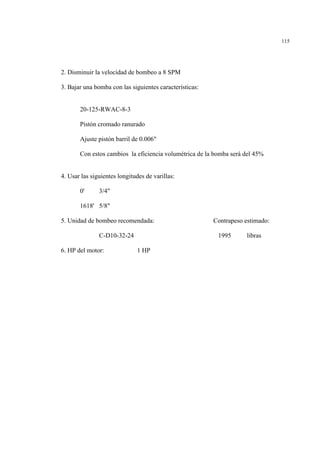 115
2. Disminuir la velocidad de bombeo a 8 SPM
3. Bajar una bomba con las siguientes características:
20-125-RWAC-8-3
Pistón cromado ranurado
Ajuste pistón barril de 0.006"
Con estos cambios la eficiencia volumétrica de la bomba será del 45%
4. Usar las siguientes longitudes de varillas:
0' 3/4"
1618' 5/8"
5. Unidad de bombeo recomendada: Contrapeso estimado:
C-D10-32-24 1995 libras
6. HP del motor: 1 HP
 