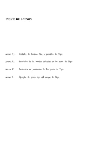 INDICE DE ANEXOS
Anexo A : Unidades de bombeo fijas y portátiles de Tigre
Anexo B: Estadística de las bombas utilizadas en los pozos de Tigre
Anexo C: Parámetros de producción de los pozos de Tigre
Anexo D: Ejemplos de pozos tipo del campo de Tigre
 
