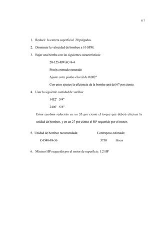 117
1. Reducir la carrera superficial 20 pulgadas.
2. Disminuir la velocidad de bombeo a 10 SPM.
3. Bajar una bomba con las siguientes características:
20-125-RWAC-8-4
Pistón cromado ranurado
Ajuste entre pistón - barril de 0.002"
Con estos ajustes la eficiencia de la bomba será del 67 por ciento.
4. Usar la siguiente cantidad de varillas:
1432' 3/4"
2406' 5/8"
Estos cambios reducirán en un 35 por ciento el torque que deberá efectuar la
unidad de bombeo, y en un 27 por ciento el HP requerido por el motor.
5. Unidad de bombeo recomendada: Contrapeso estimado:
C-D40-89-36 5730 libras
6. Mínimo HP requerido por el motor de superficie: 1.2 HP
 