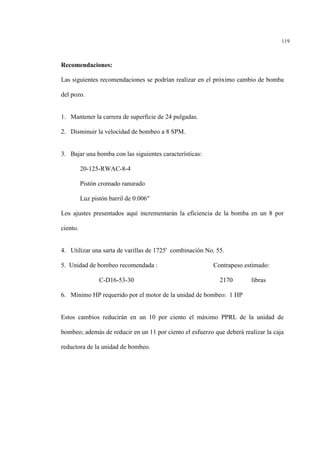 119
Recomendaciones:
Las siguientes recomendaciones se podrían realizar en el próximo cambio de bomba
del pozo.
1. Mantener la carrera de superficie de 24 pulgadas.
2. Disminuir la velocidad de bombeo a 8 SPM.
3. Bajar una bomba con las siguientes características:
20-125-RWAC-8-4
Pistón cromado ranurado
Luz pistón barril de 0.006"
Los ajustes presentados aquí incrementarán la eficiencia de la bomba en un 8 por
ciento.
4. Utilizar una sarta de varillas de 1725' combinación No. 55.
5. Unidad de bombeo recomendada : Contrapeso estimado:
C-D16-53-30 2170 libras
6. Mínimo HP requerido por el motor de la unidad de bombeo: 1 HP
Estos cambios reducirán en un 10 por ciento el máximo PPRL de la unidad de
bombeo; además de reducir en un 11 por ciento el esfuerzo que deberá realizar la caja
reductora de la unidad de bombeo.
 