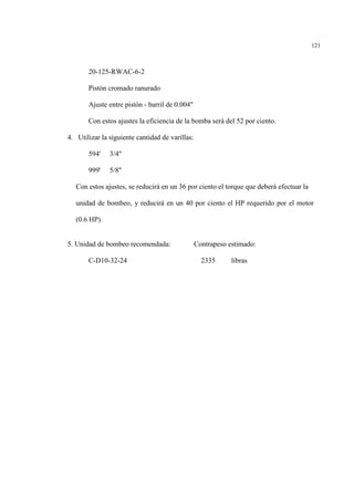 121
20-125-RWAC-6-2
Pistón cromado ranurado
Ajuste entre pistón - barril de 0.004"
Con estos ajustes la eficiencia de la bomba será del 52 por ciento.
4. Utilizar la siguiente cantidad de varillas:
594' 3/4"
999' 5/8"
Con estos ajustes, se reducirá en un 36 por ciento el torque que deberá efectuar la
unidad de bombeo, y reducirá en un 40 por ciento el HP requerido por el motor
(0.6 HP).
5. Unidad de bombeo recomendada: Contrapeso estimado:
C-D10-32-24 2335 libras
 