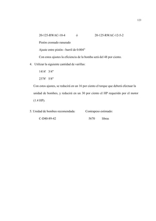 123
20-125-RWAC-10-4 ó 20-125-RWAC-12-5-2
Pistón cromado ranurado
Ajuste entre pistón - barril de 0.004"
Con estos ajustes la eficiencia de la bomba será del 48 por ciento.
4. Utilizar la siguiente cantidad de varillas:
1414' 3/4"
2378' 5/8"
Con estos ajustes, se reducirá en un 16 por ciento el torque que deberá efectuar la
unidad de bombeo, y reducirá en un 30 por ciento el HP requerido por el motor
(1.4 HP).
5. Unidad de bombeo recomendada: Contrapeso estimado:
C-D40-89-42 5670 libras
 