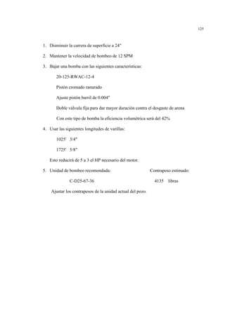 125
1. Disminuir la carrera de superficie a 24"
2. Mantener la velocidad de bombeo de 12 SPM
3. Bajar una bomba con las siguientes características:
20-125-RWAC-12-4
Pistón cromado ranurado
Ajuste pistón barril de 0.004"
Doble válvula fija para dar mayor duración contra el desgaste de arena
Con este tipo de bomba la eficiencia volumétrica será del 42%
4. Usar las siguientes longitudes de varillas:
1025' 3/4"
1725' 5/8"
Esto reducirá de 5 a 3 el HP necesario del motor.
5. Unidad de bombeo recomendada: Contrapeso estimado:
C-D25-67-36 4135 libras
Ajustar los contrapesos de la unidad actual del pozo.
 