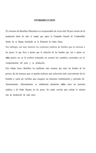 INTRODUCCION
El sistema de Bombeo Mecánico es responsable de cerca del 50 por ciento de la
producción diaria de todo el campo que opera la Compañía General de Combustibles
dentro de su bloque localizado en la Península de Santa Elena.
Sin embargo, son muy notorios los continuos cambios de bombas que se realizan a
los pozos, lo que lleva a pensar que la selección de las bombas que van a operar en
tales pozos no se la realiza tomando en cuenta los cambios ocurridos en el
comportamiento del pozo y su producción.
Este trabajo busca identificar los problemas más comunes que traen las bombas de los
pozos, de tal manera que se pueda realizar una selección más conveniente de la
bomba y sarta de varillas que asegure un máximo rendimiento y periodo de
funcionamiento. Adicionalmente, se establecerán parámetros tales como las presiones
estáticas y de fondo fluyente de los pozos, los cuales servirán para estimar la máxima
rata de producción de cada pozo.
 