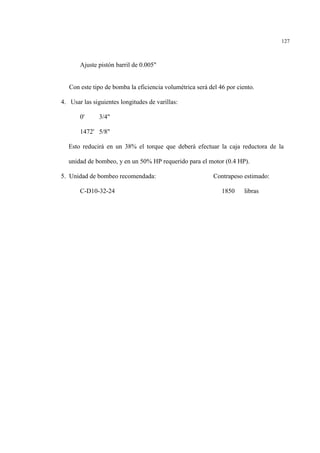 127
Ajuste pistón barril de 0.005"
Con este tipo de bomba la eficiencia volumétrica será del 46 por ciento.
4. Usar las siguientes longitudes de varillas:
0' 3/4"
1472' 5/8"
Esto reducirá en un 38% el torque que deberá efectuar la caja reductora de la
unidad de bombeo, y en un 50% HP requerido para el motor (0.4 HP).
5. Unidad de bombeo recomendada: Contrapeso estimado:
C-D10-32-24 1850 libras
 