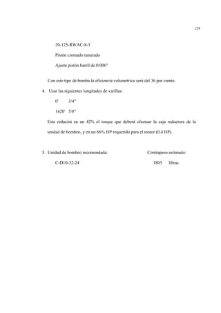129
20-125-RWAC-8-3
Pistón cromado ranurado
Ajuste pistón barril de 0.006"
Con este tipo de bomba la eficiencia volumétrica será del 36 por ciento.
4. Usar las siguientes longitudes de varillas:
0' 3/4"
1420' 5/8"
Esto reducirá en un 42% el torque que deberá efectuar la caja reductora de la
unidad de bombeo, y en un 66% HP requerido para el motor (0.4 HP).
5. Unidad de bombeo recomendada: Contrapeso estimado:
C-D10-32-24 1805 libras
 