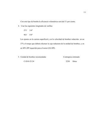 131
Con este tipo de bomba la eficiencia volumétrica será del 31 por ciento.
4. Usar las siguientes longitudes de varillas:
571' 3/4"
961' 5/8"
Los ajustes en la carrera superficial y en la velocidad de bombeo reducirán en un
37% el torque que deberá efectuar la caja reductora de la unidad de bombeo, y en
un 40% HP requerido para el motor (0.6 HP).
5. Unidad de bombeo recomendada: Contrapeso estimado:
C-D10-32-24 2230 libras
 