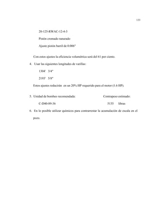 133
20-125-RWAC-12-4-3
Pistón cromado ranurado
Ajuste pistón barril de 0.006"
Con estos ajustes la eficiencia volumétrica será del 61 por ciento.
4. Usar las siguientes longitudes de varillas:
1304' 3/4"
2193' 5/8"
Estos ajustes reducirán en un 20% HP requerido para el motor (1.6 HP).
5. Unidad de bombeo recomendada: Contrapeso estimado:
C-D40-89-36 5135 libras
6. En lo posible utilizar químicos para contrarrestar la acumulación de escala en el
pozo.
 