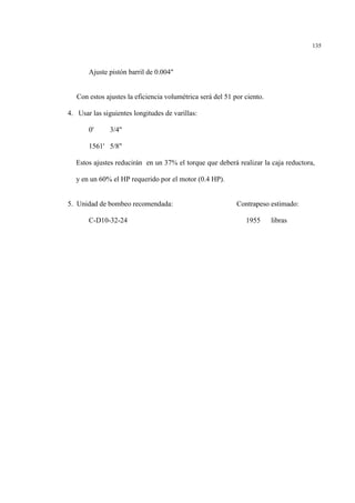 135
Ajuste pistón barril de 0.004"
Con estos ajustes la eficiencia volumétrica será del 51 por ciento.
4. Usar las siguientes longitudes de varillas:
0' 3/4"
1561' 5/8"
Estos ajustes reducirán en un 37% el torque que deberá realizar la caja reductora,
y en un 60% el HP requerido por el motor (0.4 HP).
5. Unidad de bombeo recomendada: Contrapeso estimado:
C-D10-32-24 1955 libras
 