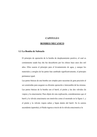 CAPITULO I
BOMBEO MECANICO
1.1 La Bomba de Subsuelo
El principio de operación de la bomba de desplazamiento positivo, el cual es
comúnmente usado hoy día fue descubierto por los chinos hace unos dos mil
años. Ellos usaron el principio para el levantamiento de agua, y aunque los
materiales y arreglos de las partes han cambiado significativamente, el principio
permanece igual.
Las partes básicas de una bomba son simples pero necesitan de gran precisión al
ser construidas para asegurar su eficiente operación e intercambio de las mismas.
Las partes básicas de la bomba son el barril, el pistón y las dos válvulas (la
viajera y la estacionaria). Para objeto de esta explicación, consideraremos que el
barril y la válvula estacionaria son inmóviles como el mostrado en la figura 1, y
el pistón y la válvula viajera suben y bajan dentro del barril. En la carrera
ascendente (upstroke), el fluido ingresa a través de la válvula estacionaria a la
 