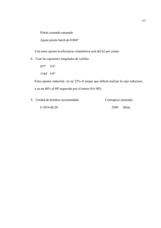 137
Pistón cromado ranurado
Ajuste pistón barril de 0.004"
Con estos ajustes la eficiencia volumétrica será del 62 por ciento.
4. Usar las siguientes longitudes de varillas:
657' 3/4"
1104' 5/8"
Estos ajustes reducirán en un 32% el torque que deberá realizar la caja reductora,
y en un 40% el HP requerido por el motor (0.6 HP).
5. Unidad de bombeo recomendada: Contrapeso estimado:
C-D10-40-20 2500 libras
 