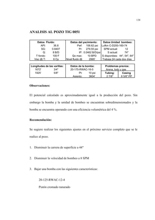 138
ANALISIS AL POZO TIG 0051
Observaciones:
El potencial calculado es aproximadamente igual a la producción del pozo. Sin
embargo la bomba y la unidad de bombeo se encuentran sobredimensionados y la
bomba se encuentra operando con una eficiencia volumétrica del 4 %.
Recomendación:
Se sugiere realizar los siguientes ajustes en el próximo servicio completo que se le
realice al pozo.
1. Disminuir la carrera de superficie a 44"
2. Disminuir la velocidad de bombeo a 8 SPM
3. Bajar una bomba con las siguientes características:
20-125-RWAC-12-4
Pistón cromado ranurado
Datos Fluido: Datos del yacimiento: Datos Unidad bombeo:
API: 36.8 Pwf: 106.62 psi Lufkin C-D200-160-74
SG: 0.8407 Pr: 279.55 psi SPM actual: 12
Q: 8 B/D IP: 0.0462 B/D/psi S actual: 74"
T fondo: 100 F Qo max: 10 BPD S disponibes: 44", 54", 64"
Visc @ T: 6 Cp Nivel fluido @ 2995' Trabaja 24 cada dos días
Longitudes de las varillas: Datos de la bomba: Problemas previos:
1672' 3/4" 20-175-RWAC-16-5 Arena, lodo y gas
1925' 5/8" Pt: 10 psi Tubing: Casing
Asiento: 3604' 2 7/8" 6 5/8" PP
 