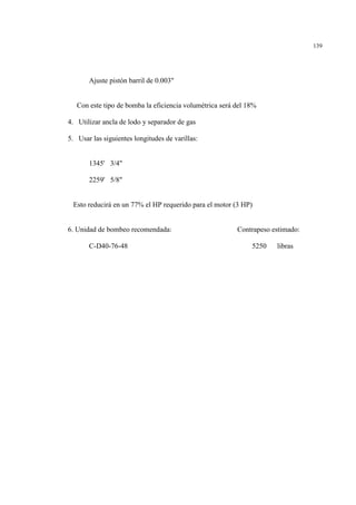 139
Ajuste pistón barril de 0.003"
Con este tipo de bomba la eficiencia volumétrica será del 18%
4. Utilizar ancla de lodo y separador de gas
5. Usar las siguientes longitudes de varillas:
1345' 3/4"
2259' 5/8"
Esto reducirá en un 77% el HP requerido para el motor (3 HP)
6. Unidad de bombeo recomendada: Contrapeso estimado:
C-D40-76-48 5250 libras
 