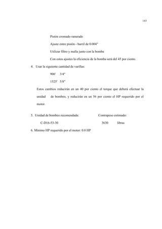 143
Pistón cromado ranurado
Ajuste entre pistón - barril de 0.004"
Utilizar filtro y malla junto con la bomba
Con estos ajustes la eficiencia de la bomba será del 45 por ciento.
4. Usar la siguiente cantidad de varillas:
906' 3/4"
1525' 5/8"
Estos cambios reducirán en un 40 por ciento el torque que deberá efectuar la
unidad de bombeo, y reducirán en un 56 por ciento el HP requerido por el
motor.
5. Unidad de bombeo recomendada: Contrapeso estimado:
C-D16-53-30 3630 libras
6. Mínimo HP requerido por el motor: 0.8 HP
 
