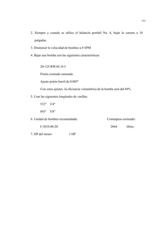 151
2. Siempre y cuando se utilice el balancín portátil No. 4, bajar la carrera a 18
pulgadas.
3. Disminuir la velocidad de bombeo a 8 SPM
4. Bajar una bomba con las siguientes características:
20-125-RWAC-8-3
Pistón cromado ranurado
Ajuste pistón barril de 0.005"
Con estos ajustes la eficiencia volumétrica de la bomba será del 69%
5. Usar las siguientes longitudes de varillas:
532" 3/4"
893" 5/8"
6. Unidad de bombeo recomendada: Contrapeso estimado:
C-D10-40-20 2044 libras
7. HP del motor: 1 HP
 