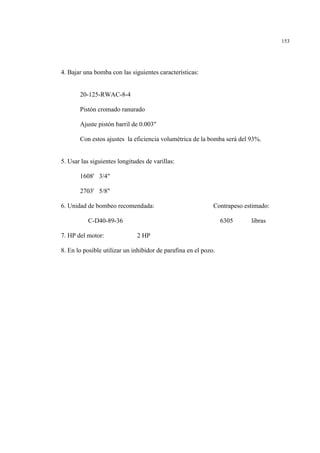 153
4. Bajar una bomba con las siguientes características:
20-125-RWAC-8-4
Pistón cromado ranurado
Ajuste pistón barril de 0.003"
Con estos ajustes la eficiencia volumétrica de la bomba será del 93%.
5. Usar las siguientes longitudes de varillas:
1608' 3/4"
2703' 5/8"
6. Unidad de bombeo recomendada: Contrapeso estimado:
C-D40-89-36 6305 libras
7. HP del motor: 2 HP
8. En lo posible utilizar un inhibidor de parafina en el pozo.
 