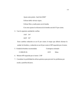 155
Ajuste entre pistón - barril de 0.004"
Utilizar doble válvula viajera .
Utilizar filtro y malla junto con la bomba
Con estos ajustes la eficiencia de la bomba será del 55 por ciento.
4. Usar la siguiente cantidad de varillas:
1563' 3/4"
2629' 5/8"
Estos cambios reducirán en un 63 por ciento el torque que deberá efectuar la
unidad de bombeo, y reducirán en un 64 por ciento el HP requerido por el motor.
5. Unidad de bombeo recomendada: Contrapeso estimado:
C-D40-89-36 6225 libras
6. Mínimo HP requerido por el motor: 2 HP
7. Considerar la posibilidad de utilizar químicos para prevenir los problemas por
escala y parafina del pozo.
 