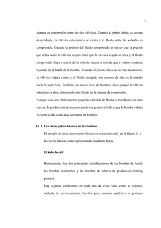 4
cámara de compresión entre las dos válvulas. Cuando el pistón inicia su carrera
descendente, la válvula estacionaria se cierra y el fluido entre las válvulas es
comprimido. Cuando la presión del fluido comprimido es mayor que la presión
que actúa sobre la válvula viajera, hace que la válvula viajera se abra y el fluido
comprimido fluye a través de la válvula viajera a medida que el pistón continúa
bajando en el barril de la bomba. Cuando el pistón inicia su carrera ascendente,
la válvula viajera cierra y el fluido atrapado por encima de ésta es levantado
hacia la superficie. También, un nuevo ciclo de bombeo inicia porque la válvula
estacionaria abre, admitiendo más fluido en la cámara de compresión.
Aunque solo una relativamente pequeña cantidad de fluido es bombeada en cada
carrera, la producción de un pozo puede ser grande debido a que la bomba trabaja
24 horas al día a una tasa constante de bombeo.
1.1.1 Las cinco partes básicas de las bombas
El arreglo de estas cinco partes básicas es esquematizado en la figura 1, y
las partes básicas están representadas mediante letras.
El tubo barril
Básicamente, hay dos principales clasificaciones de las bombas de barril;
las bombas insertables y las bombas de tubería de producción (tubing
pumps).
Hay algunas variaciones en cada una de ellas, tales como el espesor,
método de enroscamiento, barriles para pistones metálicos o pistones
 