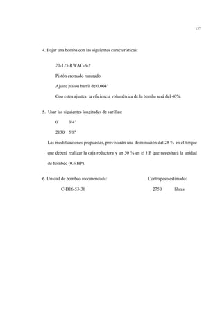 157
4. Bajar una bomba con las siguientes características:
20-125-RWAC-6-2
Pistón cromado ranurado
Ajuste pistón barril de 0.004"
Con estos ajustes la eficiencia volumétrica de la bomba será del 40%.
5. Usar las siguientes longitudes de varillas:
0' 3/4"
2130' 5/8"
Las modificaciones propuestas, provocarán una disminución del 28 % en el torque
que deberá realizar la caja reductora y un 50 % en el HP que necesitará la unidad
de bombeo (0.6 HP).
6. Unidad de bombeo recomendada: Contrapeso estimado:
C-D16-53-30 2750 libras
 