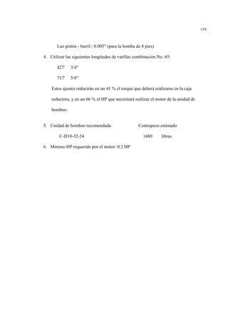 159
Luz pistón - barril : 0.005" (para la bomba de 8 pies)
4. Utilizar las siguientes longitudes de varillas combinación No. 65:
427' 3/4"
717' 5/8"
Estos ajustes reducirán en un 41 % el torque que deberá realizarse en la caja
reductora, y en un 66 % el HP que necesitará realizar el motor de la unidad de
bombeo.
5. Unidad de bombeo recomendada Contrapeso estimado
C-D10-32-24 1480 libras
6. Minimo HP requerido por el motor: 0.2 HP
 