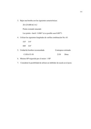 161
3. Bajar una bomba con las siguientes características:
20-125-RWAC-8-2
Pistón cromado ranurado
Luz pistón - barril : 0.006" (si es posible usar 0.007")
4. Utilizar las siguientes longitudes de varillas combinación No. 65:
535' 3/4"
898' 5/8"
5. Unidad de bombeo recomendada Contrapeso estimado
C-D16-53-30 2130 libras
6. Minimo HP requerido por el motor: 1 HP
7. Considerar la posibilidad de utilizar un inhibidor de escala en el pozo.
 