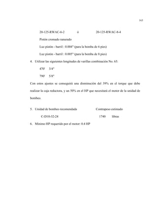 163
20-125-RWAC-6-2 ó 20-125-RWAC-8-4
Pistón cromado ranurado
Luz pistón - barril : 0.004" (para la bomba de 6 pies)
Luz pistón - barril : 0.005" (para la bomba de 8 pies)
4. Utilizar las siguientes longitudes de varillas combinación No. 65:
470' 3/4"
790' 5/8"
Con estos ajustes se conseguirá una disminución del 39% en el torque que debe
realizar la caja reductora, y un 50% en el HP que necesitará el motor de la unidad de
bombeo.
5. Unidad de bombeo recomendada Contrapeso estimado
C-D10-32-24 1740 libras
6. Minimo HP requerido por el motor: 0.4 HP
 