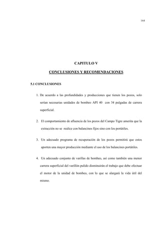 164
CAPITULO V
CONCLUSIONES Y RECOMENDACIONES
5.1 CONCLUSIONES
1. De acuerdo a las profundidades y producciones que tienen los pozos, solo
serían necesarias unidades de bombeo API 40 con 34 pulgadas de carrera
superficial.
2. El comportamiento de afluencia de los pozos del Campo Tigre amerita que la
extracción no se realice con balancines fijos sino con los portátiles.
3. Un adecuado programa de recuperación de los pozos permitirá que estos
aporten una mayor producción mediante el uso de los balancines portátiles.
4. Un adecuado conjunto de varillas de bombeo, así como también una menor
carrera superficial del varillón pulido disminuirán el trabajo que debe efectuar
el motor de la unidad de bombeo, con lo que se alargará la vida útil del
mismo.
 