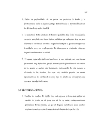165
5. Dadas las profundidades de los pozos, sus presiones de fondo, y la
producción de arena en algunos; el tipo de bomba que se debería utilizar son
las del tipo RA y no las tipo RB.
6. El actual uso de las unidades de bombeo portátiles trae como consecuencia
que estas no trabajen en forma óptima, debido a que cada pozo tiene un peso
diferente de varillas de acuerdo a su profundidad por lo que el contrapeso de
la unidad a veces no es el correcto. En tales casos se originarán esfuerzos
mayores en el motor de la unidad.
7. El uso de bajas velocidades de bombeo es lo más indicado para este tipo de
yacimientos muy depletados, ya que permite que el agotamiento de los niveles
en los pozos se realice más lentamente, optimizando de esta manera la
eficiencia de las bombas. Por otro lado también permite un menor
agotamiento de las varillas al no estar bajo los efectos de sobrecarrera que
provocan las velocidades altas.
5.2 RECOMENDACIONES:
1. Cambiar los cauchos del Stuffin Box cada vez que se tenga que realizar un
cambio de bomba en el pozo, con el fin de evitar embastonamientos
prematuros de las mismas, ya que el desgaste sufrido por estos cauchos
originan que caigan restos de estos dentro de la tubería de producción.
 