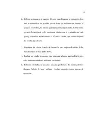 166
2. Colocar un tanque en la locación del pozo para almacenar la producción. Con
esto se disminuirán las pérdidas que se tienen en las líneas que llevan a la
estación recolectora, las mismas que se encuentran deterioradas. Esto a demás
presenta la ventaja de poder monitorear diariamente la producción de cada
pozo y determinar periódicamente la eficiencia con las que están trabajando
las bombas de subsuelo.
3. Considerar los efectos de daño de formación, para mejorar el análisis de las
máximas tasas de flujo de los pozos.
4. Realizar un estudio económico para establecer el costo que tendría llevar a
cabo las recomendaciones hechas en este trabajo.
5. Extender este trabajo a las demás unidades productoras del campo petrolero
Gustavo Galindo V., que utilizan bombeo mecánico como sistema de
extracción.
 
