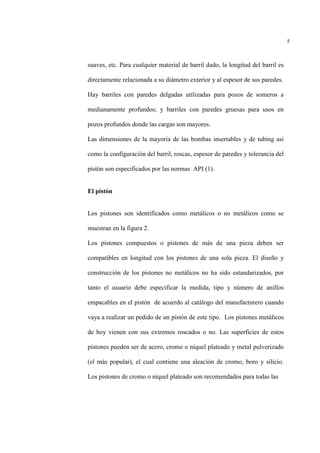 5
suaves, etc. Para cualquier material de barril dado, la longitud del barril es
directamente relacionada a su diámetro exterior y al espesor de sus paredes.
Hay barriles con paredes delgadas utilizadas para pozos de someros a
medianamente profundos; y barriles con paredes gruesas para usos en
pozos profundos donde las cargas son mayores.
Las dimensiones de la mayoría de las bombas insertables y de tubing así
como la configuración del barril, roscas, espesor de paredes y tolerancia del
pistón son especificados por las normas API (1).
El pistón
Los pistones son identificados como metálicos o no metálicos como se
muestran en la figura 2.
Los pistones compuestos o pistones de más de una pieza deben ser
compatibles en longitud con los pistones de una sola pieza. El diseño y
construcción de los pistones no metálicos no ha sido estandarizados, por
tanto el usuario debe especificar la medida, tipo y número de anillos
empacables en el pistón de acuerdo al catálogo del manufacturero cuando
vaya a realizar un pedido de un pistón de este tipo. Los pistones metálicos
de hoy vienen con sus extremos roscados o no. Las superficies de estos
pistones pueden ser de acero, cromo o níquel plateado y metal pulverizado
(el más popular), el cual contiene una aleación de cromo, boro y silicio.
Los pistones de cromo o níquel plateado son recomendados para todas las
 