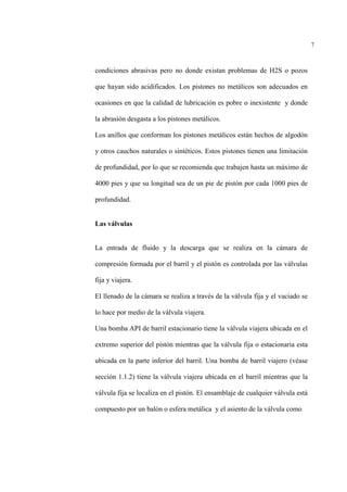 7
condiciones abrasivas pero no donde existan problemas de H2S o pozos
que hayan sido acidificados. Los pistones no metálicos son adecuados en
ocasiones en que la calidad de lubricación es pobre o inexistente y donde
la abrasión desgasta a los pistones metálicos.
Los anillos que conforman los pistones metálicos están hechos de algodón
y otros cauchos naturales o sintéticos. Estos pistones tienen una limitación
de profundidad, por lo que se recomienda que trabajen hasta un máximo de
4000 pies y que su longitud sea de un pie de pistón por cada 1000 pies de
profundidad.
Las válvulas
La entrada de fluido y la descarga que se realiza en la cámara de
compresión formada por el barril y el pistón es controlada por las válvulas
fija y viajera.
El llenado de la cámara se realiza a través de la válvula fija y el vaciado se
lo hace por medio de la válvula viajera.
Una bomba API de barril estacionario tiene la válvula viajera ubicada en el
extremo superior del pistón mientras que la válvula fija o estacionaria esta
ubicada en la parte inferior del barril. Una bomba de barril viajero (véase
sección 1.1.2) tiene la válvula viajera ubicada en el barril mientras que la
válvula fija se localiza en el pistón. El ensamblaje de cualquier válvula está
compuesto por un balón o esfera metálica y el asiento de la válvula como
 