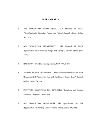 BIBLIOGRAFIA
1 API PRODUCTION DEPARTMENT, API Standard RP 11AX,
"Specification for Subsurface Pumps and Fittings", Seventh edition , Dallas,
TX 1979.
2 API PRODUCTION DEPARTMENT API Standard RP 11AX,
"Specification for Subsurface Pumps and Fittings", Seventh edition (June
1979).
3 HARBISON-FISCHER, Training Manual, USA 1996, 6-13p.
4. API PRODUCTION DEPARTMENT, API Recommended Practice RP 11BR
"Recommended Practice for Care and Handling of Sucker Rods", Seventh
edition, Dallas, TX 1986.
5. INSTITUTO ARGENTINO DEL PETRÓLEO, "Principios del Bombeo
Mecánico", Argentina 1980, 4-31p.
6. API PRODUCTION DEPARMENT, API Specification RP 11E
"Specification for Pumping Units", Fourteen edition, Dallas, TX, 1986.
 