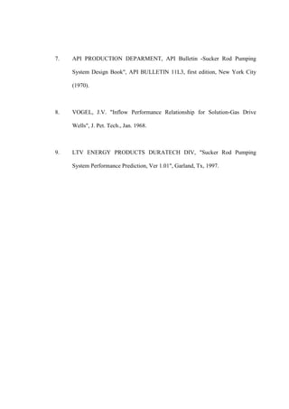 7. API PRODUCTION DEPARMENT, API Bulletin -Sucker Rod Pumping
System Design Book", API BULLETIN 11L3, first edition, New York City
(1970).
8. VOGEL, J.V. "Inflow Performance Relationship for Solution-Gas Drive
Wells", J. Pet. Tech., Jan. 1968.
9. LTV ENERGY PRODUCTS DURATECH DIV, "Sucker Rod Pumping
System Performance Prediction, Ver 1.01", Garland, Tx, 1997.
 