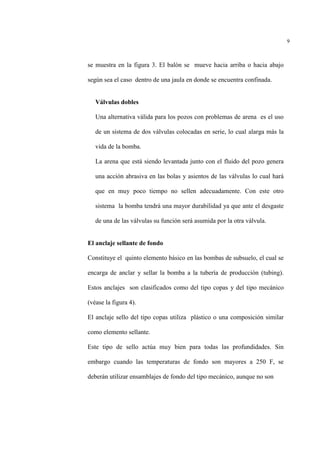 9
se muestra en la figura 3. El balón se mueve hacia arriba o hacia abajo
según sea el caso dentro de una jaula en donde se encuentra confinada.
Válvulas dobles
Una alternativa válida para los pozos con problemas de arena es el uso
de un sistema de dos válvulas colocadas en serie, lo cual alarga más la
vida de la bomba.
La arena que está siendo levantada junto con el fluido del pozo genera
una acción abrasiva en las bolas y asientos de las válvulas lo cual hará
que en muy poco tiempo no sellen adecuadamente. Con este otro
sistema la bomba tendrá una mayor durabilidad ya que ante el desgaste
de una de las válvulas su función será asumida por la otra válvula.
El anclaje sellante de fondo
Constituye el quinto elemento básico en las bombas de subsuelo, el cual se
encarga de anclar y sellar la bomba a la tubería de producción (tubing).
Estos anclajes son clasificados como del tipo copas y del tipo mecánico
(véase la figura 4).
El anclaje sello del tipo copas utiliza plástico o una composición similar
como elemento sellante.
Este tipo de sello actúa muy bien para todas las profundidades. Sin
embargo cuando las temperaturas de fondo son mayores a 250 F, se
deberán utilizar ensamblajes de fondo del tipo mecánico, aunque no son
 