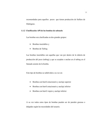 11
recomendados para aquellos pozos que tienen producción de Sulfuro de
Hidrógeno.
1.1.2 Clasificación API de las bombas de subsuelo
Las bombas son clasificadas en dos grandes grupos:
• Bombas insertables y
• Bombas de Tubing
Las bombas insertables son aquellas que van por dentro de la tubería de
producción del pozo (tubing) y que se acoplan o anclan en el tubing en el
llamado asiento de la bomba.
Este tipo de bombas se subdividen a su vez en:
• Bombas con barril estacionario y anclaje superior
• Bombas con barril estacionario y anclaje inferior
• Bombas con barril viajero y anclaje inferior
A su vez todos estos tipos de bombas pueden ser de paredes gruesas o
delgadas según las necesidades del usuario.
 
