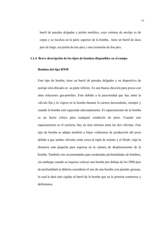 16
barril de paredes delgadas y pistón metálico, cuyo sistema de anclaje es de
copas y se localiza en la parte superior de la bomba, tiene un barril de doce
pies de largo, un pistón de tres pies y una extensión de dos pies.
1.1.4 Breve descripción de los tipos de bombas disponibles en el campo
Bombas del tipo RWB
Este tipo de bomba, tiene un barril de paredes delgadas y su dispositivo de
anclaje está ubicado en su parte inferior. Es una buena elección para pozos con
altas relaciones gas-petróleo. Esto debido a la proximidad que hay entre la
válvula fija y la viajera en la bomba durante la carrera descendente, siempre y
cuando la bomba esté espaciada adecuadamente. El espaciamiento de la bomba
es un factor crítico para cualquier condición de pozo. Cuando este
espaciamiento es el correcto, hay un área mínima entre las dos válvulas. Este
tipo de bomba se adapta también a bajos volúmenes de producción del pozo
debido a que ambas válvulas están cerca al niple de asiento y el fluido viaja la
distancia más pequeña para ingresar en la cámara de desplazamiento de la
bomba. También son recomendadas para moderadas profundidades de bombeo,
sin embargo cuando se requiere colocar una bomba por debajo de los 5000 pies
de profundidad se debería considerar el uso de una bomba con paredes gruesas,
lo cual le dará más rigidez al barril de la bomba que no le permita contraerse y
deformarse.
 