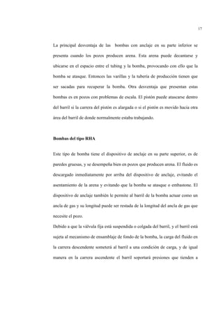 17
La principal desventaja de las bombas con anclaje en su parte inferior se
presenta cuando los pozos producen arena. Esta arena puede decantarse y
ubicarse en el espacio entre el tubing y la bomba, provocando con ello que la
bomba se atasque. Entonces las varillas y la tubería de producción tienen que
ser sacadas para recuperar la bomba. Otra desventaja que presentan estas
bombas es en pozos con problemas de escala. El pistón puede atascarse dentro
del barril si la carrera del pistón es alargada o si el pistón es movido hacia otra
área del barril de donde normalmente estaba trabajando.
Bombas del tipo RHA
Este tipo de bomba tiene el dispositivo de anclaje en su parte superior, es de
paredes gruesas, y se desempeña bien en pozos que producen arena. El fluido es
descargado inmediatamente por arriba del dispositivo de anclaje, evitando el
asentamiento de la arena y evitando que la bomba se atasque o embastone. El
dispositivo de anclaje también le permite al barril de la bomba actuar como un
ancla de gas y su longitud puede ser restada de la longitud del ancla de gas que
necesite el pozo.
Debido a que la válvula fija está suspendida o colgada del barril, y el barril está
sujeta al mecanismo de ensamblaje de fondo de la bomba, la carga del fluido en
la carrera descendente someterá al barril a una condición de carga, y de igual
manera en la carrera ascendente el barril soportará presiones que tienden a
 