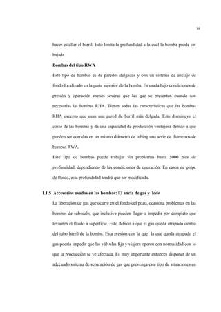 18
hacer estallar el barril. Esto limita la profundidad a la cual la bomba puede ser
bajada.
Bombas del tipo RWA
Este tipo de bombas es de paredes delgadas y con un sistema de anclaje de
fondo localizado en la parte superior de la bomba. Es usada bajo condiciones de
presión y operación menos severas que las que se presentan cuando son
necesarias las bombas RHA. Tienen todas las características que las bombas
RHA excepto que usan una pared de barril más delgada. Esto disminuye el
costo de las bombas y da una capacidad de producción ventajosa debido a que
pueden ser corridas en un mismo diámetro de tubing una serie de diámetros de
bombas RWA.
Este tipo de bombas puede trabajar sin problemas hasta 5000 pies de
profundidad, dependiendo de las condiciones de operación. En casos de golpe
de fluido, esta profundidad tendrá que ser modificada.
1.1.5 Accesorios usados en las bombas: El ancla de gas y lodo
La liberación de gas que ocurre en el fondo del pozo, ocasiona problemas en las
bombas de subsuelo, que inclusive pueden llegar a impedir por completo que
levanten el fluido a superficie. Esto debido a que el gas queda atrapado dentro
del tubo barril de la bomba. Esta presión con la que la que queda atrapado el
gas podría impedir que las válvulas fija y viajera operen con normalidad con lo
que la producción se ve afectada. Es muy importante entonces disponer de un
adecuado sistema de separación de gas que prevenga este tipo de situaciones en
 