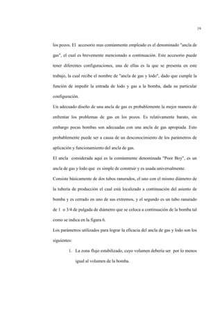 19
los pozos. El accesorio mas comúnmente empleado es el denominado "ancla de
gas", el cual es brevemente mencionado a continuación. Este accesorio puede
tener diferentes configuraciones, una de ellas es la que se presenta en este
trabajo, la cual recibe el nombre de "ancla de gas y lodo", dado que cumple la
función de impedir la entrada de lodo y gas a la bomba, dada su particular
configuración.
Un adecuado diseño de una ancla de gas es probablemente la mejor manera de
enfrentar los problemas de gas en los pozos. Es relativamente barato, sin
embargo pocas bombas son adecuadas con una ancla de gas apropiada. Esto
probablemente puede ser a causa de un desconocimiento de los parámetros de
aplicación y funcionamiento del ancla de gas.
El ancla considerada aquí es la comúnmente denominada "Poor Boy", es un
ancla de gas y lodo que es simple de construir y es usada universalmente.
Consiste básicamente de dos tubos ranurados, el uno con el mismo diámetro de
la tubería de producción el cual está localizado a continuación del asiento de
bomba y es cerrado en uno de sus extremos, y el segundo es un tubo ranurado
de 1 o 3/4 de pulgada de diámetro que se coloca a continuación de la bomba tal
como se indica en la figura 6.
Los parámetros utilizados para lograr la eficacia del ancla de gas y lodo son los
siguientes:
1. La zona flujo estabilizado, cuyo volumen debería ser por lo menos
igual al volumen de la bomba.
 