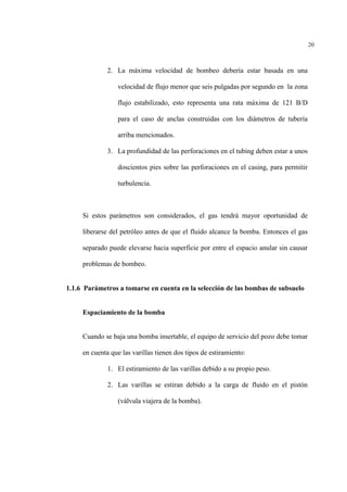 20
2. La máxima velocidad de bombeo debería estar basada en una
velocidad de flujo menor que seis pulgadas por segundo en la zona
flujo estabilizado, esto representa una rata máxima de 121 B/D
para el caso de anclas construidas con los diámetros de tubería
arriba mencionados.
3. La profundidad de las perforaciones en el tubing deben estar a unos
doscientos pies sobre las perforaciones en el casing, para permitir
turbulencia.
Si estos parámetros son considerados, el gas tendrá mayor oportunidad de
liberarse del petróleo antes de que el fluido alcance la bomba. Entonces el gas
separado puede elevarse hacia superficie por entre el espacio anular sin causar
problemas de bombeo.
1.1.6 Parámetros a tomarse en cuenta en la selección de las bombas de subsuelo
Espaciamiento de la bomba
Cuando se baja una bomba insertable, el equipo de servicio del pozo debe tomar
en cuenta que las varillas tienen dos tipos de estiramiento:
1. El estiramiento de las varillas debido a su propio peso.
2. Las varillas se estiran debido a la carga de fluido en el pistón
(válvula viajera de la bomba).
 