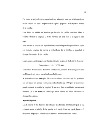 22
Por tanto, se debe elegir un espaciamiento adecuado para que el alargamiento
de las varillas sea capaz de provocar un ligero "golpeteo" en el niple de asiento
de la bomba.
Una forma de hacerlo es permitir que la sarta de varillas descanse sobre la
bomba y tomar la longitud L de las varillas. En este caso la elongación será
cero.
Para realizar el cálculo del espaciamiento necesario para la operación de ciclos
por minuto, longitud de carrera y profundidad de la bomba, se calculará la
elongación estática de las varillas.
La elongación estática para varillas de diámetro único está dada por la fórmula:
Elongación = Ls*Ls / 1 320 000
Tratándose de varillas de diámetros combinados, el valor de la elongación será
un 20 por ciento menor que el dado por la fórmula.
A profundidades de 4000 pies, las consideraciones de sobreviaje del pistón no
son un factor tan grande como para profundidades de 6000 pies a las mismas
condiciones de velocidad y longitud de carrera. Bajo velocidades normales de
bombeo (10 a 18 SPM) el sobreviaje estará dentro del valor calculado de
elongación estática.
Ajuste del pistón
La eficiencia de las bombas de subsuelo es afectada directamente por la luz
existente entre el pistón de la bomba y el barril. Esta luz puede llegar a 5
milésimas de pulgada y su selección depende de varios factores como:
 