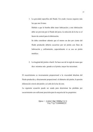 23
1. La gravedad específica del fluido. Un crudo viscoso requiere más
luz que uno liviano.
Debido a que la bomba debe tener lubricación y esta lubricación
debe ser provista por el fluido del pozo, la selección de la luz es el
factor de control para la lubricación.
Se debe considerar además que al menos un dos por ciento del
fluido producido debería escurrirse por tal pistón con fines de
lubricación y enfriamiento, especialmente si se usa un pistón
metálico.
2. La longitud del pistón o barril. Se hace uso de la regla de mano que
dice: mientras más grande es el pistón, mayor luz necesitará.
El escurrimiento es inversamente proporcional a la viscosidad absoluta del
fluido producido y directamente proporcional: al diámetro del pistón, la presión
diferencial a través del pistón y al cubo de la luz de este.
La siguiente ecuación puede ser usada para determinar las pérdidas por
escurrimiento con suficiente precisión para la mayoría de los propósitos:
Qpesc = 3.1416 * Dp * PDIFp * C^3
Visc * Lp * 0.000000232
 